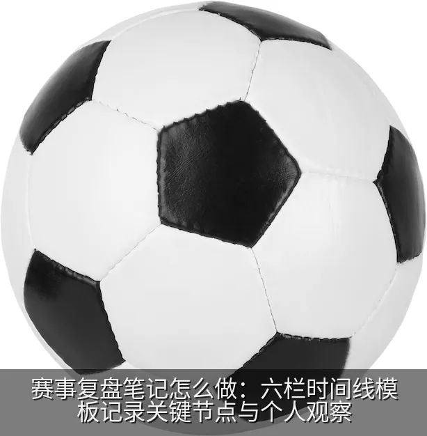 赛事复盘笔记怎么做：六栏时间线模板记录关键节点与个人观察